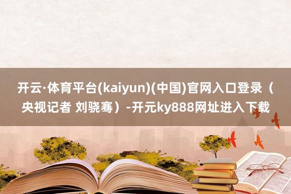 开云·体育平台(kaiyun)(中国)官网入口登录（央视记者 刘骁骞）-开元ky888网址进入下载