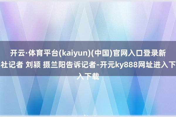 开云·体育平台(kaiyun)(中国)官网入口登录新华社记者 刘颍 摄兰阳告诉记者-开元ky888网址进入下载