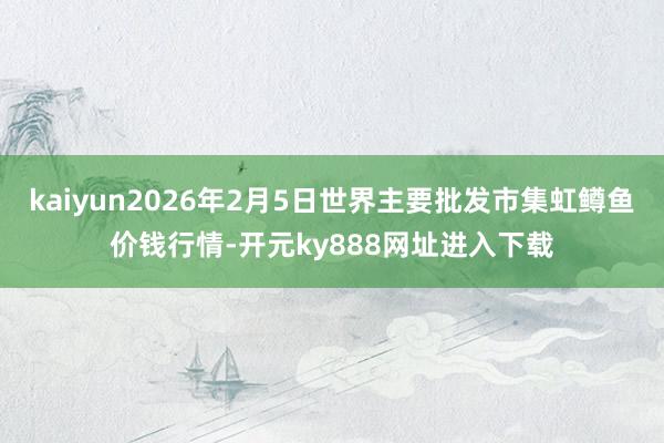 kaiyun2026年2月5日世界主要批发市集虹鳟鱼价钱行情-开元ky888网址进入下载
