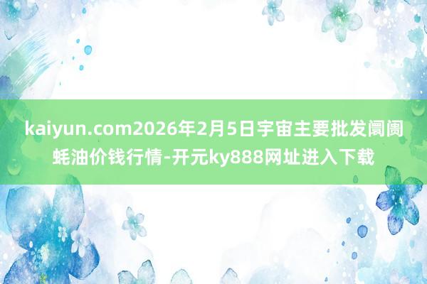 kaiyun.com2026年2月5日宇宙主要批发阛阓蚝油价钱行情-开元ky888网址进入下载