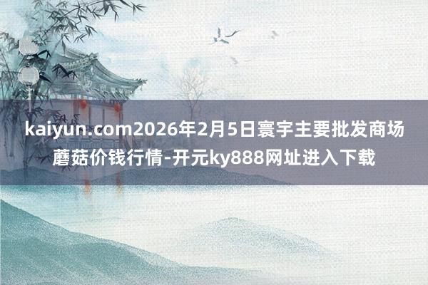 kaiyun.com2026年2月5日寰宇主要批发商场蘑菇价钱行情-开元ky888网址进入下载