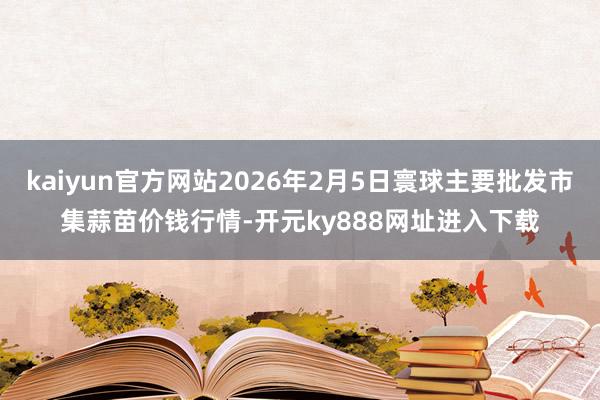 kaiyun官方网站2026年2月5日寰球主要批发市集蒜苗价钱行情-开元ky888网址进入下载
