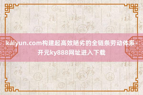 kaiyun.com构建起高效陋劣的全链条劳动体系-开元ky888网址进入下载