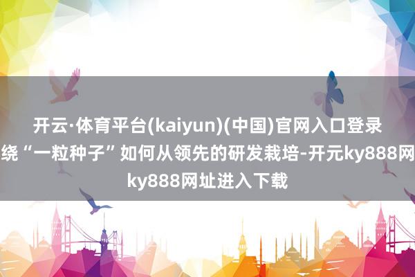 开云·体育平台(kaiyun)(中国)官网入口登录陈述中枢围绕“一粒种子”如何从领先的研发栽培-开元ky888网址进入下载