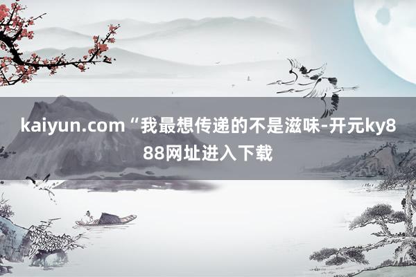 kaiyun.com“我最想传递的不是滋味-开元ky888网址进入下载